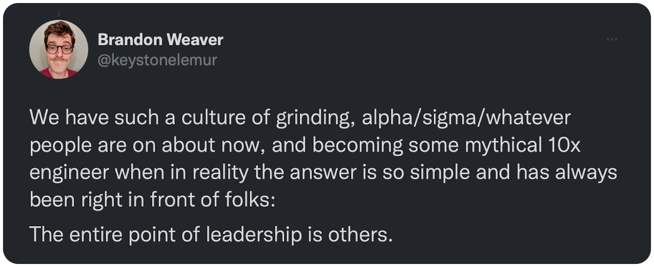 We have such a culture of grinding, alpha/sigma/whatever people are on about now, and becoming some mythical 10x engineer when in reality the answer is so simple and has always been right in front of folks:  The entire point of leadership is others.