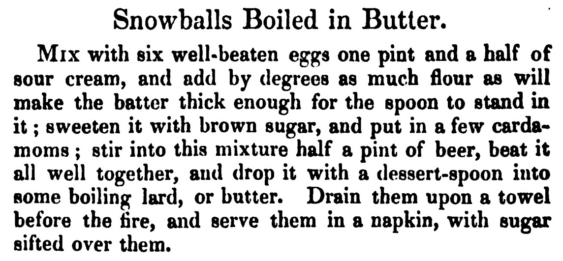 Snowballs Boiled in Butter. Mix with six well- beaten eggs one pint and a half of sour cream , and add by degrees as much flour as will make the batter thick enough for the spoon to standin it ; sweeten it with brown sugar, and put in a few carda moms ; stir into this mixture half a pint of beer, beat it all well together, and drop it with a dessert-spoon into some boiling lard, or butter. Drain them upon a towel before the fire, and serve them in a napkin, with sugar sifted over them .