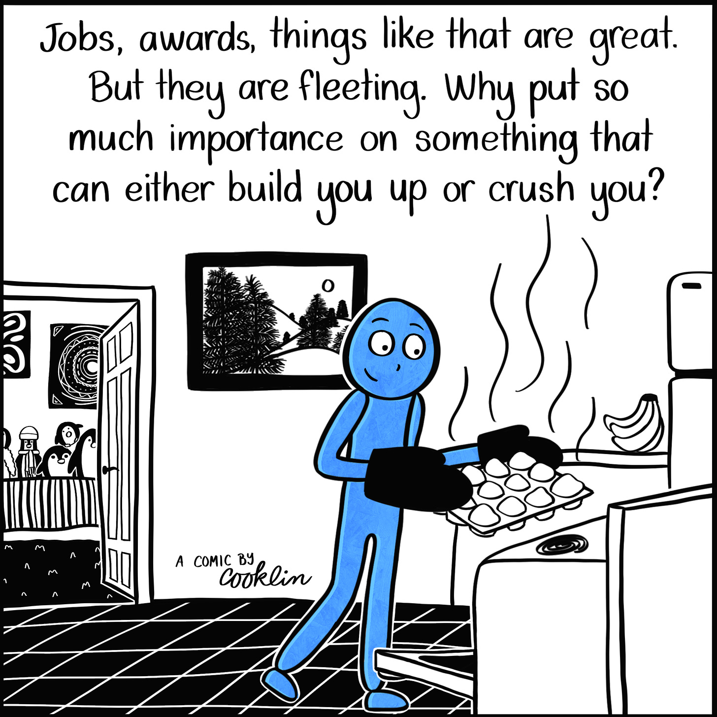 Caption: Jobs, awards, things like that are great. But they are fleeting. Why put so much importance on something that could either build you up or crush you? Image: Blue person pulls muffins out of the oven in their kitchen. To the left, their bedroom door is open, where the penguins lined up on the bed can be seen.