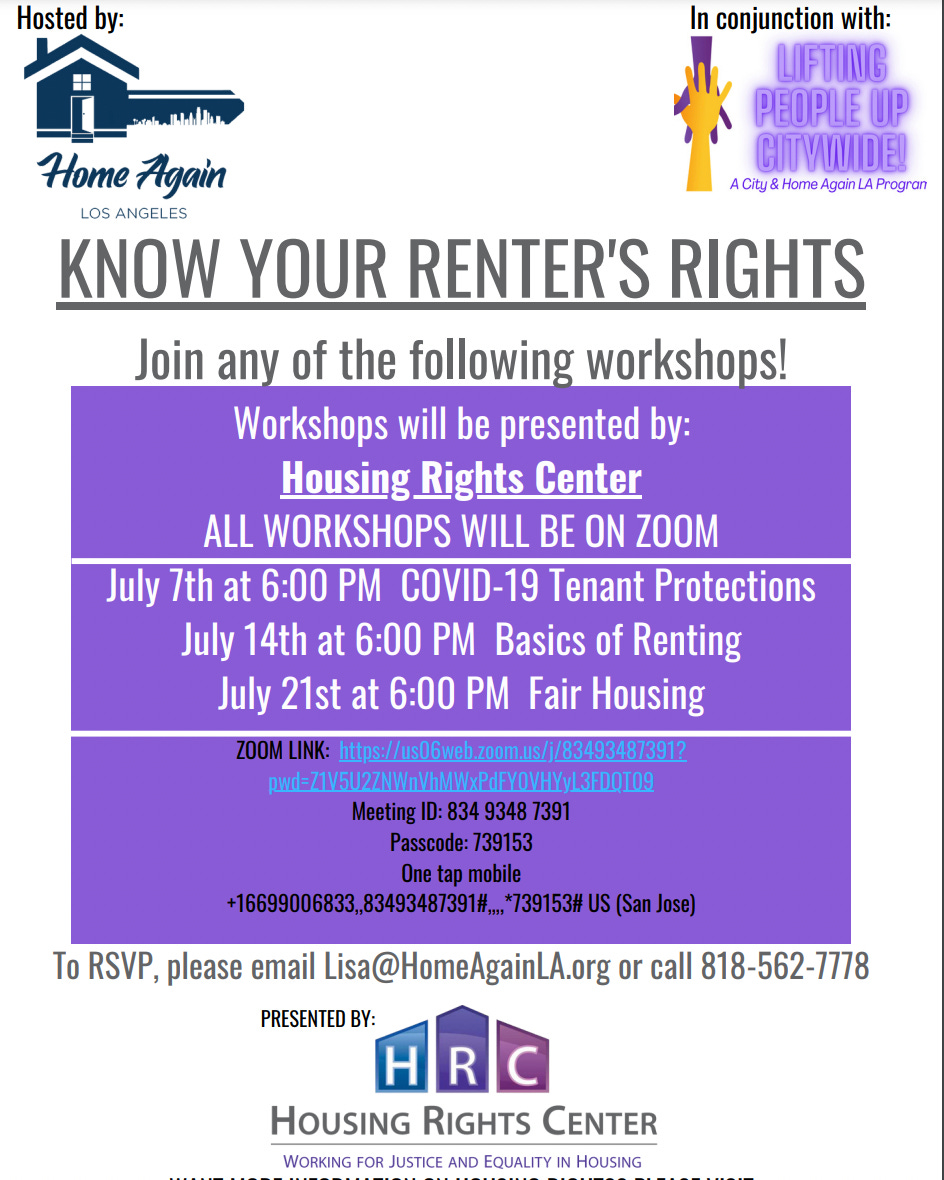 May be an image of one or more people and text that says 'Hosted by: conjunction with: LIFTING PEOPLE UP CITVWIDE! ACity& Home Again Progran Home Again LOS ANGELES KNOW YOUR RENTER'S RIGHTS Join any of the following workshops! Workshops will be presented by: Housing Rights Center ALL WORKSHOPS WILL BE ON ZOOM July 7th at 6:00 PM COVID-19 Tenant Protections July 14th at 6:00 PM Basics of Renting July 21st at 6:00 PM Fair Housing https:/u/6wezbous/8934873931? ond-7152WVWWAPEYWYJ1109 Meeting 834 9348 7391 Passcode: 739153 Onetapm 096838,8545348791#.797531 (San To RSVP, please email Lisa@HomeAgainLA.org or call 818-562-7778 PRESENTED BY: HOUSING RIGHTS CENTER WORKING FOR JUSTICE AND EQUALITY HOUSING'