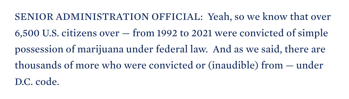 SENIOR ADMINISTRATION OFFICIAL:  Yeah, so we know that over 6,500 U.S. citizens over — from 1992 to 2021 were convicted of simple possession of marijuana under federal law.  And as we said, there are thousands of more who were convicted or (inaudible) from — under D.C. code.
