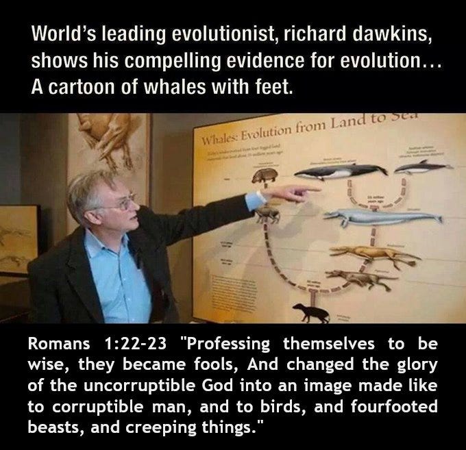 May be an image of 1 person, animal and text that says "World's leading evolutionist, richard dawkins, shows his compelling evidence for evolution... A cartoon of whales with feet. Whales: Evolution from Land tosen Romans 1:22-23 "Professing themselves to be wise, they became fools, And changed the glory of the uncorruptible God into an image made like to corruptible man, and to birds, and fourfooted beasts, and creeping things.""