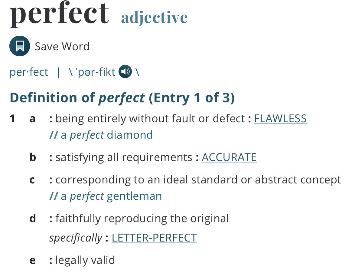 Definition of perfect (Entry 1 of 3) 1a : being entirely without fault or defect : FLAWLESS a perfect diamond b : satisfying all requirements : ACCURATE c : corresponding to an ideal standard or abstract concept a perfect gentleman d : faithfully reproducing the original specifically : LETTER-PERFECT e : legally valid