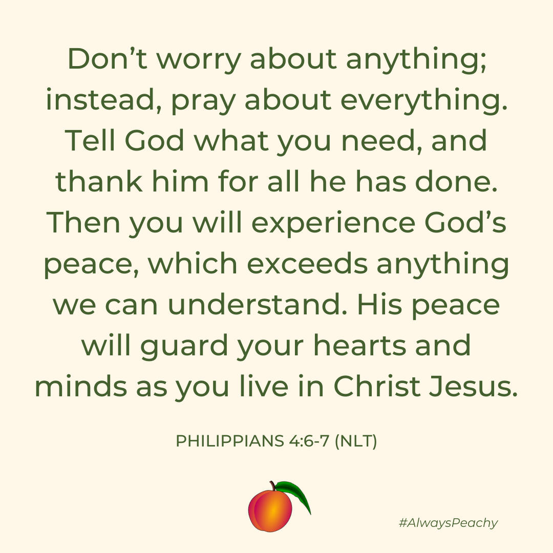 Don’t worry about anything; instead, pray about everything. Tell God what you need, and thank him for all he has done. Then you will experience God’s peace, which exceeds anything we can understand. His peace will guard your hearts and minds as you live in Christ Jesus. 
