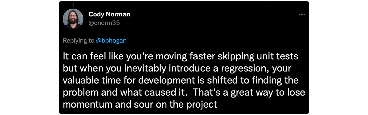 @bphogan It can feel like you're moving faster skipping unit tests but when you inevitably introduce a regression, your valuable time for development is shifted to finding the problem and what caused it. That's a great way to lose momentum and sour on the project
