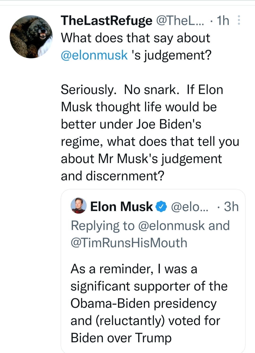 May be a Twitter screenshot of 1 person and text that says 'TheLastRefuge @TheL... 1h What does that say about @elonmusk 's judgement? Seriously. No snark. If Elon Musk thought life would be better under Joe Biden's regime, what does that tell you about Mr Musk's judgement and discernment? Elon Musk @elo... 3h Replying to @elonmusk and @TimRunsHisMouth As a reminder, was a significant supporter of the Obama-Biden presidency and (reluctantly) voted for Biden over Trump'
