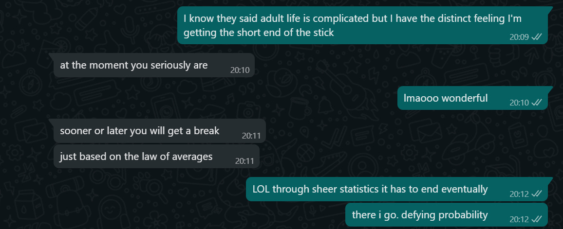 Whatsapp screenshot of a conversation. Cass: I know they said adult life is complicated but I have the distinct feeling I'm getting the short end of the stick. Friend: at the moment you seriously are. Cass: lmao wonderful. Friend: sooner or later you will get a break, just based on the law of averages. Cass: LOL through sheer statistics it has to end eventually. There I go. Defying probability.