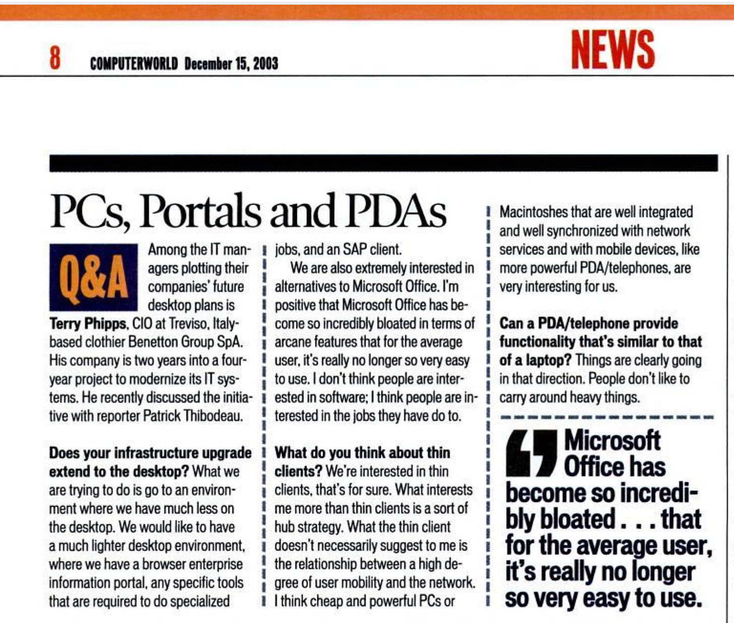 PCs, Portals and PDAs Among the IT man- 1 jobs, and an SAP client. Q&A agers plotting their We are also extremely interested in companies' future alternatives to Microsoft Office. I'm desktop plans is positive that Microsoft Office has be- Terry Phipps, CIO at Treviso, Italy- come so incredibly bloated in terms of based clothier Benetton Group SpA. arcane features that for the average His company is two years into a four- user, it's really no longer so very easy year project to modernize its IT sys- to use. I don't think people are inter- tems. He recently discussed the initia- I ested in software; I think people are in- tive with reporter Patrick Thibodeau. terested in the jobs they have do to. Does your infrastructure upgrade 1 What do you think about thin extend to the desktop? What we clients? We're interested in thin are trying to do is go to an environ- clients, that's for sure. What interests ment where we have much less on me more than thin clients is a sort of the desktop. We would like to have hub strategy. What the thin client a much lighter desktop environment, doesn't necessarily suggest to me is where we have a browser enterprise the relationship between a high de- information portal, any specific tools gree of user mobility and the network. that are required to do specialized I I think cheap and powerful PCs or NEWS Macintoshes that are well integrated and well synchronized with network services and with mobile devices, like more powerful PDA/telephones, are very interesting for us. Can a PDA/telephone provide functionality that's similar to that of a laptop? Things are clearly going in that direction. People don't like to carry around heavy things. Microsoft Office has become so incredi- bly bloated , that for the average user, it's really no longer so very easy to use.