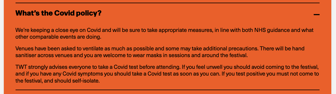 Screenshot from the FAQs of the TWT website that says: "What’s the Covid policy?  We’re keeping a close eye on Covid and will be sure to take appropriate measures, in line with both NHS guidance and what other comparable events are doing.  Venues have been asked to ventilate as much as possible and some may take additional precautions. There will be hand sanitiser across venues and you are welcome to wear masks in sessions and around the festival.  TWT strongly advises everyone to take a Covid test before attending. If you feel unwell you should avoid coming to the festival, and if you have any Covid symptoms you should take a Covid test as soon as you can. If you test positive you must not come to the festival, and should self-isolate."