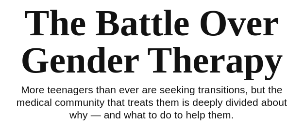 The Battle Over Gender Therapy: More teenagers than ever are seeking transitions, but the medical community that treats them is deeply divided about why -- and what to do to help them.