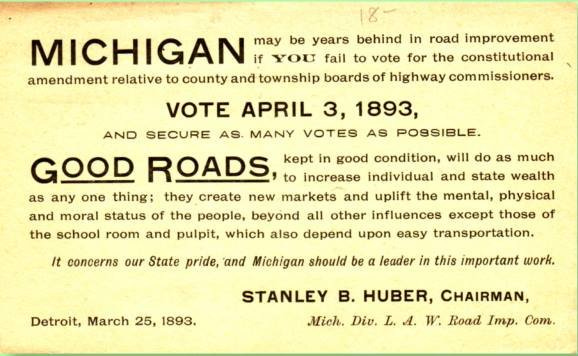 Michigan may be years behind in road improvement if YOU fail to vote for the constitutional amendment relative to county and township boards of highway commissioners.  VOTE APRIL 3, 1893 AND SECURE AS MANY VOTES AS POSSIBLE  GOOD ROADS, kept in good condition, will do as much to increase individual and state wealth as any one thing; they create new markets and uplift the mental, physical and moral status of the people, beyond all other influences except those of the school room and pulpit, which also depend upon easy transportation.  It concerns our State pride, and Michigan should be a leader in this important work.  Stanley B. Huber, Chairman, Mich. Div. L. A. W. Road Imp. Com. Detroit, March 25, 1893
