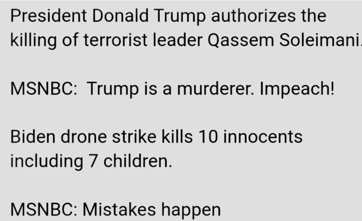 May be a Twitter screenshot of one or more people and text that says 'President Donald Trump authorizes the killing of terrorist leader Qassem Soleimani MSNBC: Trump is a murderer. Impeach! Biden drone strike kills 10 innocents including 7 children. MSNBC: Mistakes happen'