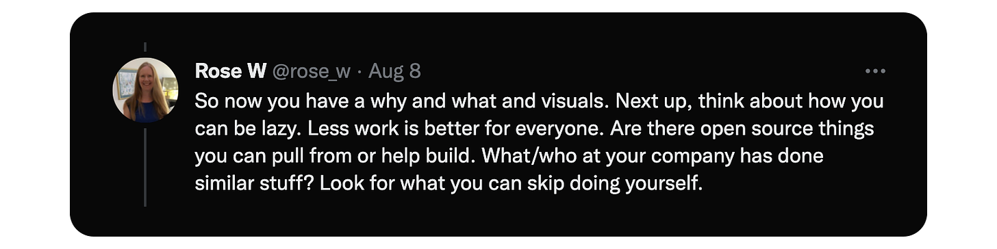 So now you have a why and what and visuals. Next up, think about how you can be lazy. Less work is better for everyone. Are there open source things you can pull from or help build. What/who at your company has done similar stuff? Look for what you can skip doing yourself.
