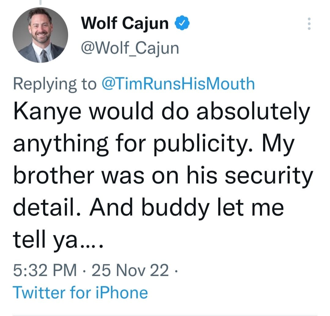 May be a Twitter screenshot of 1 person and text that says 'Wolf Cajun @Wolf_Cajun Replying to @TimRunsHisMouth Kanye would do absolutely anything fo publicity. My brother was on his security detail. And buddy let me tell ya.... 5:32 PM 25 Nov 22. Twitter for iPhone'