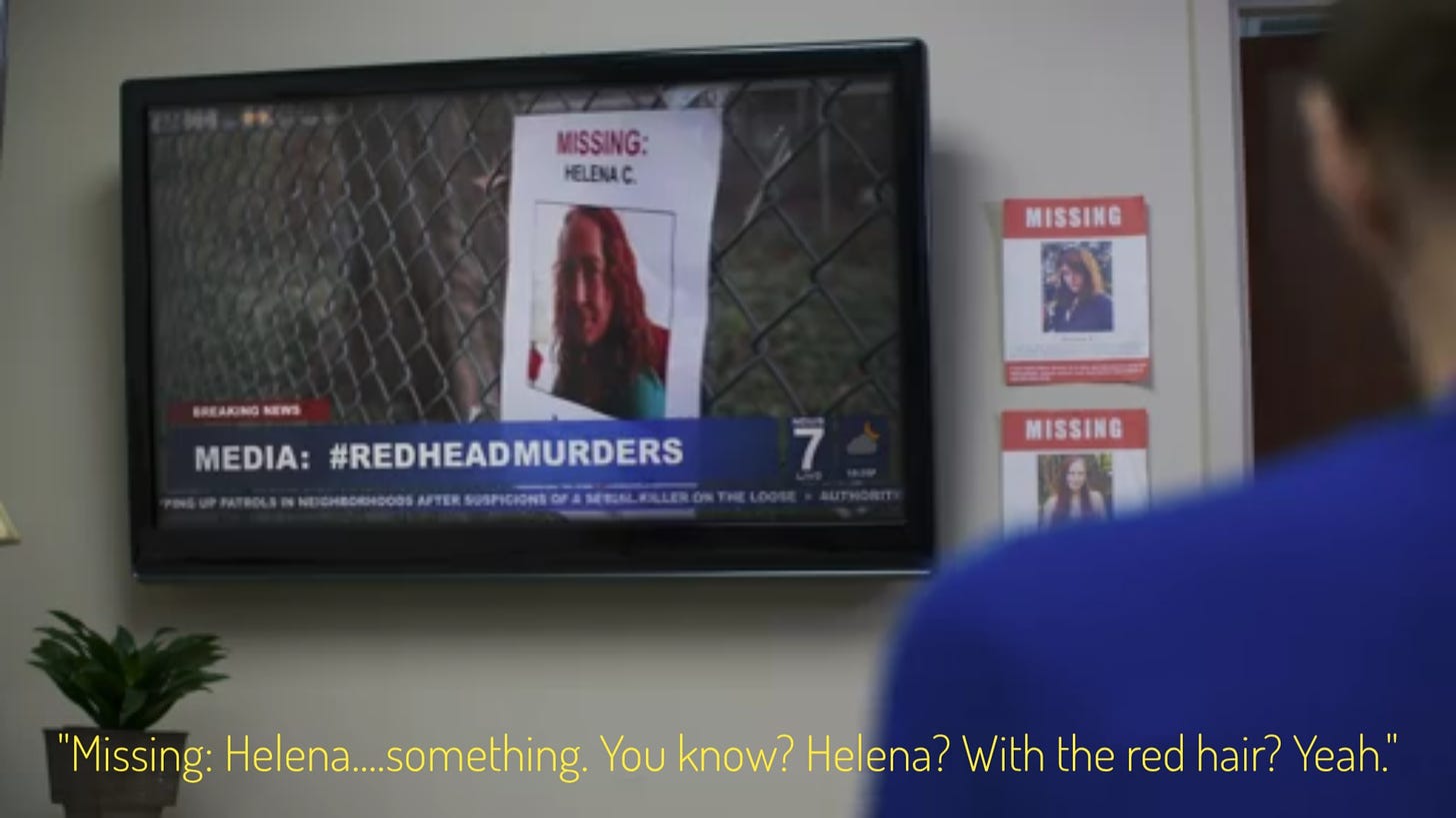 A tv report about the redhead murders, with a missing poster that just says "Helena C." on it, captioned "Missing: Helena....something. You know? Helena? With the red hair? Yeah."