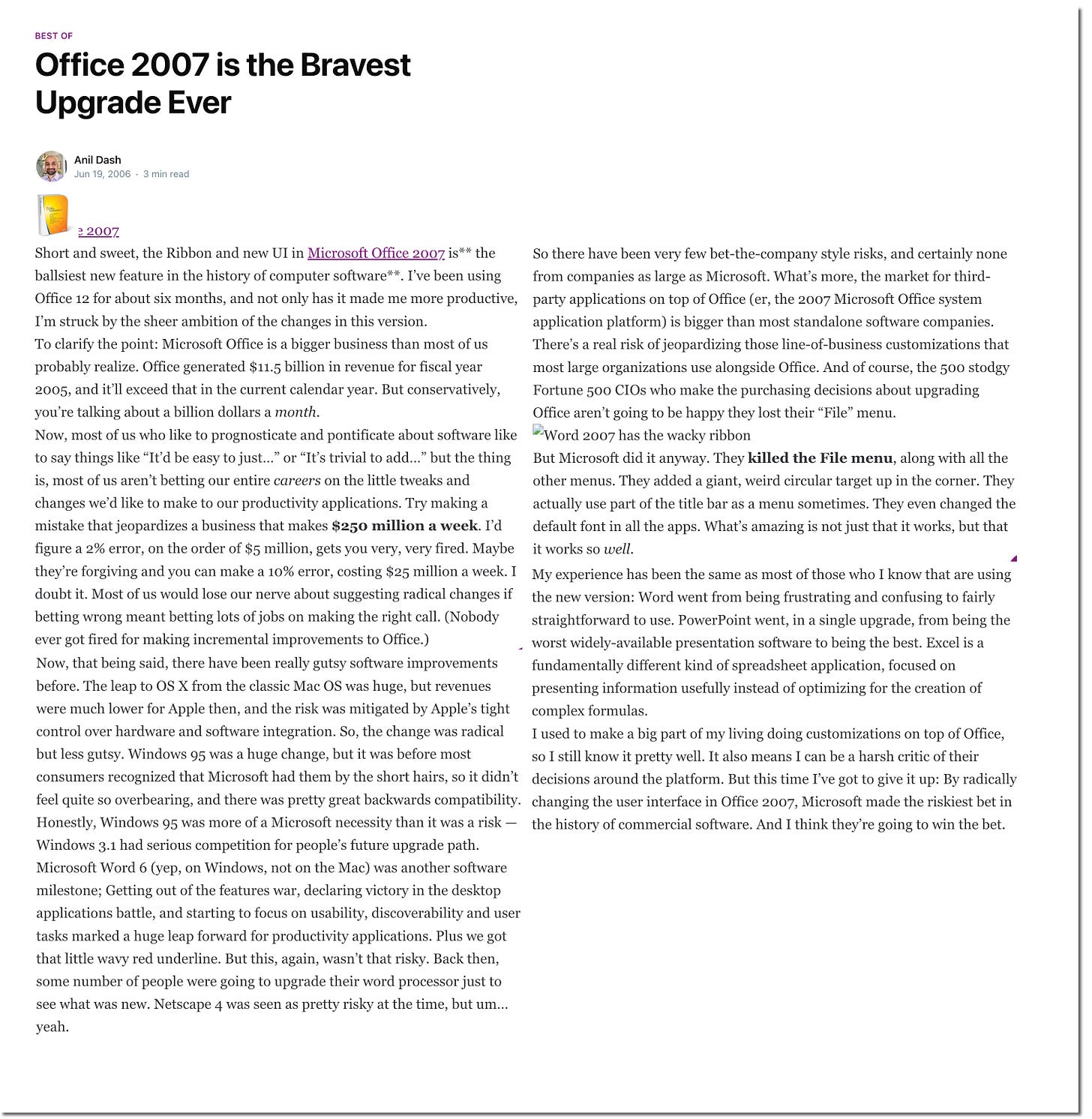 BEST OF Office 2007 is the Bravest Upgrade Ever Anil Dash Jun 19, 2006 • 3 min read 3 2007 Short and sweet, the Ribbon and new UI in Microsoft Office 2007. is** the So there have been very few bet-the-company style risks, and certainly none ballsiest new feature in the history of computer software**. I've been using from companies as large as Microsoft. What's more, the market for third- Office 12 for about six months, and not only has it made me more productive, party applications on top of Office (er, the 2007 Microsoft Office system I'm struck by the sheer ambition of the changes in this version. application platform) is bigger than most standalone software companies To clarify the point: Microsoft Office is a bigger business than most of us There's a real risk of jeopardizing those line-of-business customizations that probably realize. Office generated $11.5 billion in revenue for fiscal year most large organizations use alongside Office. And of course, the 500 stodgy 2005, and it'll exceed that in the current calendar year. But conservatively, Fortune 500 CIOs who make the purchasing decisions about upgrading you're talking about a billion dollars a month. Office aren't going to be happy they lost their "File" menu. Now, most of us who like to prognosticate and pontificate about software like [Word 2007 has the wacky ribbon to say things like "It'd be easy to just..." or "It's trivial to add..." but the thing But Microsoft did it anyway. They killed the File menu, along with all the is, most of us aren't betting our entire careers on the little tweaks and other menus. They added a giant, weird circular target up in the corner. They changes we'd like to make to our productivity applications. Try making a actually use part of the title bar as a menu sometimes. They even changed the mistake that jeopardizes a business that makes $250 million a week. I'd default font in all the apps. What's amazing is not just that it works, but that figure a 2% error, on the order of $5 million, gets you very, very fired. Maybe it works so well. they're forgiving and you can make a 10% error, costing $25 million a week. I My experience has been the same as most of those who I know that are using doubt it. Most of us would lose our nerve about suggesting radical changes if the new version: Word went from being frustrating and confusing to fairly betting wrong meant betting lots of jobs on making the right call. (Nobody straightforward to use. PowerPoint went, in a single upgrade, from being the ever got fired for making incremental improvements to Office.) worst widely-available presentation software to being the best. Excel is a Now, that being said, there have been really gutsy software improvements fundamentally different kind of spreadsheet application, focused on before. The leap to OS X from the classic Mac OS was huge, but revenues presenting information usefully instead of optimizing for the creation of were much lower for Apple then, and the risk was mitigated by Apple's tight complex formulas. control over hardware and software integration. So, the change was radical I used to make a big part of my living doing customizations on top of Office, but less gutsy. Windows 95 was a huge change, but it was before most so I still know it pretty well. It also means I can be a harsh critic of their consumers recognized that Microsoft had them by the short hairs, so it didn't decisions around the platform. But this time I've got to give it up: By radically feel quite so overbearing, and there was pretty great backwards compatibility. changing the user interface in Office 2007, Microsoft made the riskiest bet in Honestly, Windows 95 was more of a Microsoft necessity than it was a risk the history of commercial software. And I think they're going to win the bet Windows 3.1 had serious competition for people's future upgrade path. Microsoft Word 6 (yep, on Windows, not on the Mac) was another software milestone; Getting out of the features war, declaring victory in the desktop applications battle, and starting to focus on usability, discoverability and user tasks marked a huge leap forward for productivity applications. Plus we got that little wavy red underline. But this, again, wasn't that risky. Back then, some number of people were going to upgrade their word processor just to see what was new. Netscape 4 was seen as pretty risky at the time, but um.. yeah.
