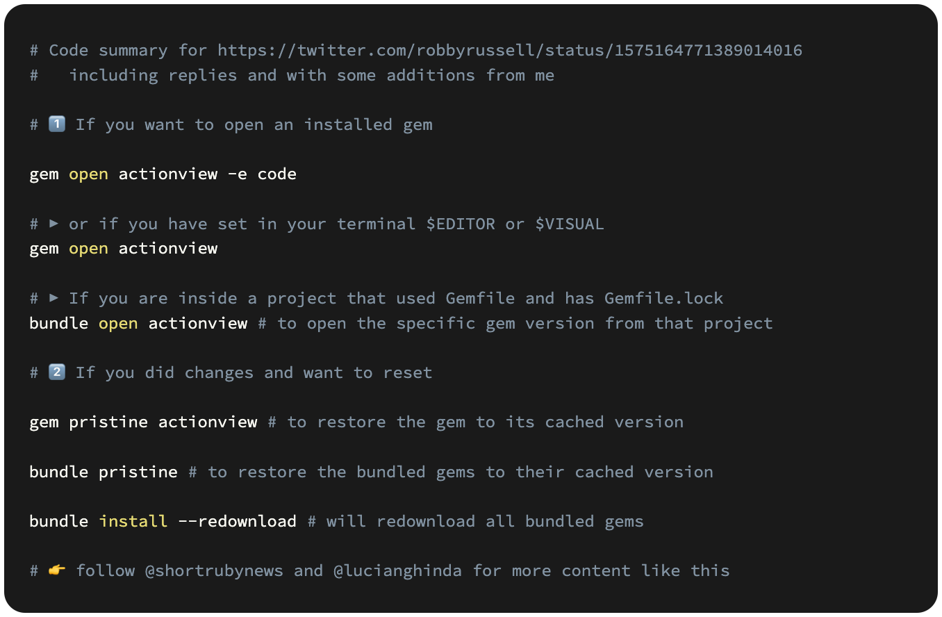 # 1️⃣ If you want to open an installed gem  gem open actionview -e code  # ▶️ or if you have set in your terminal $EDITOR or $VISUAL gem open actionview  # ▶️ If you are inside a project that used Gemfile and has Gemfile.lock bundle open actionview # to open the specific gem version from that project  # 2️⃣ If you did changes and want to reset  gem pristine actionview # to restore the gem to its cached version  bundle pristine # to restore the bundled gems to their cached version  bundle install --redownload # will redownload all bundled gems