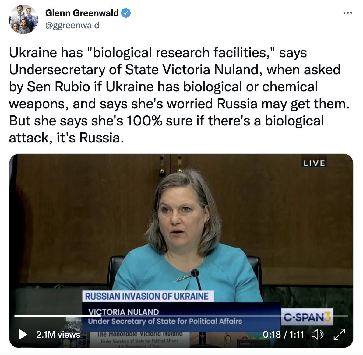 Tweet from Glenn Greenwald on white background with black text. Tweet reads: “Ukraine has “biological research facilities,” says Undersecretary of State Victoria Nuland, when asked by Sen Rubio if Ukraine has biological or chemical weapons, and says she’s worried Russia may get them. But she says she’s 100% sure if there’s a biological attack, it’s Russia.” Below is footage from CSPAN of Victoria Nuland testifying in Congress, wearing a light blue shirt.