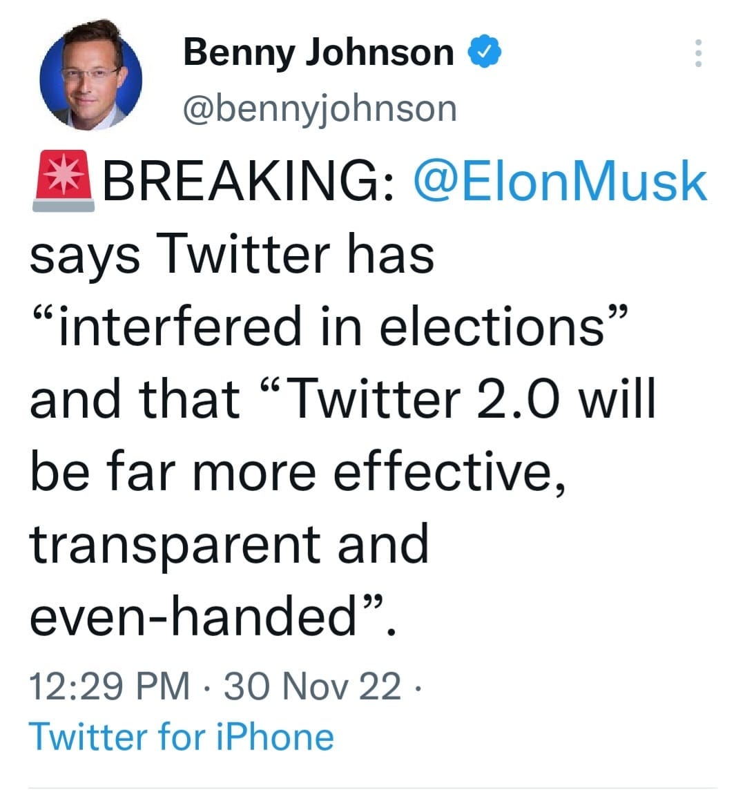 May be a Twitter screenshot of 1 person and text that says 'Benny Johnson @bennyjohnson BREAKING: @ElonMusk says Twitter has "interfered in elections" and that "Twitter 2.0 will be far more effective, transparent and even-handed". 12:29 PM 30 Nov 22. Twitter for iPhone'