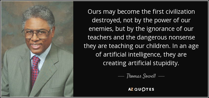 Ours may become the first civilization destroyed, not by the power of our enemies, but by the ignorance of our teachers and the dangerous nonsense they are teaching our children. In an age of artificial intelligence, they are creating artificial stupidity. - Thomas Sowell