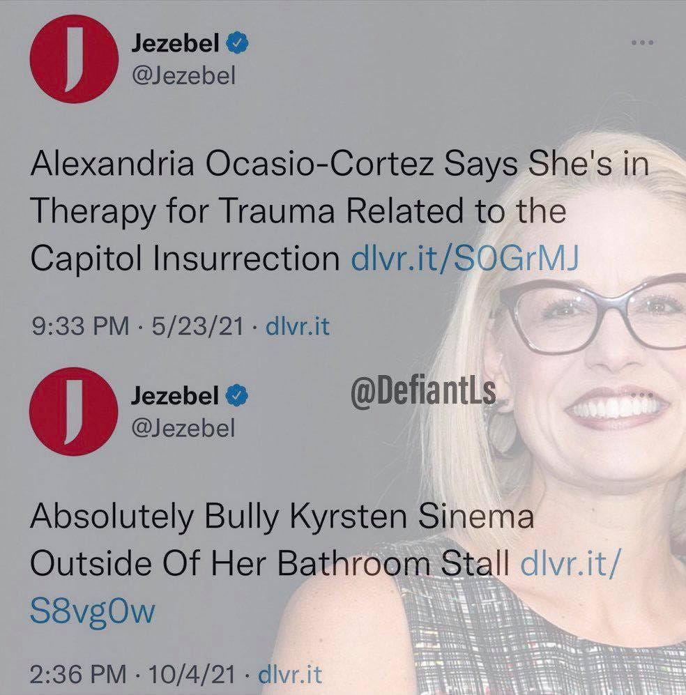 May be a Twitter screenshot of 1 person and text that says 'Jezebel @Jezebel Alexandria Ocasio-Cortez Says She's in Therapy for Trauma Related to the Capitol Insurrection dlvr.it/SOGrMJ 9:33 PM 5/23/21 dlvr.it Jezebel @Jezebel @DefiantLs Absolutely Bully Kyrsten Sinema Outside Of Her Bathroom Stall dlvr.it/ S8vgOw 2:36 PM 10/4/21 dlvr.it'