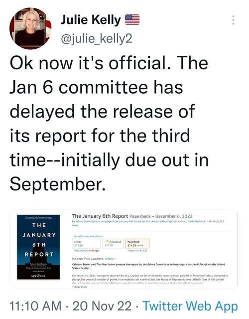 May be a Twitter screenshot of 1 person and text that says 'Julie Kelly @julie_kelly2 Ok now it's official. The Jan 6 committee has delayed the release of its report for the third time--initially due out in September. THE JANUARY The January 6th Report Paperback December 2022 (Author 6TH REPORT 31123 Audubgak Mathora Paperback Detals Invertigate 11:10 AM 20 Nov 22. Twitter Web App'