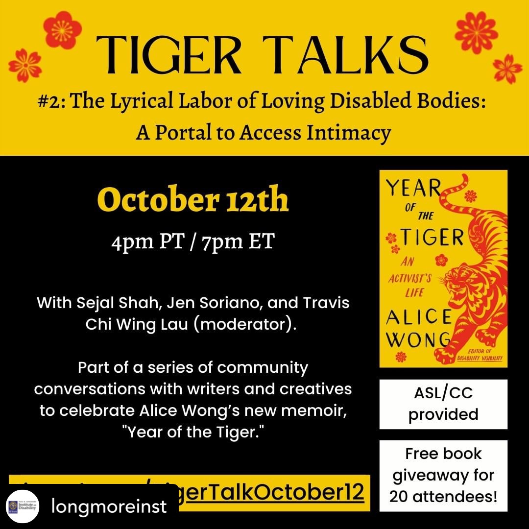 Text on a black background with red and gold accents. Image of Alice Wong’s cover for her book, “Year of the Tiger,” which has a yellow background and a red illustrated tiger. Text reads: Tiger Talks #2: The Lyrical Labor of Loving Disabled Bodies: A Portal to Access Intimacy, October 12th 4pm PT/ 7pm ET with Sejal Shah, Jen Soriano, and Travis Chi Wing Lau (moderator). Part of a series of community conversations with writers and creatives to celebrate Alice Wong’s new memoir, “Year of the Tiger.” tinyurl.com/TigerTalkOctober12 . ASL/CC provided. Free book giveaway for 20 attendees!