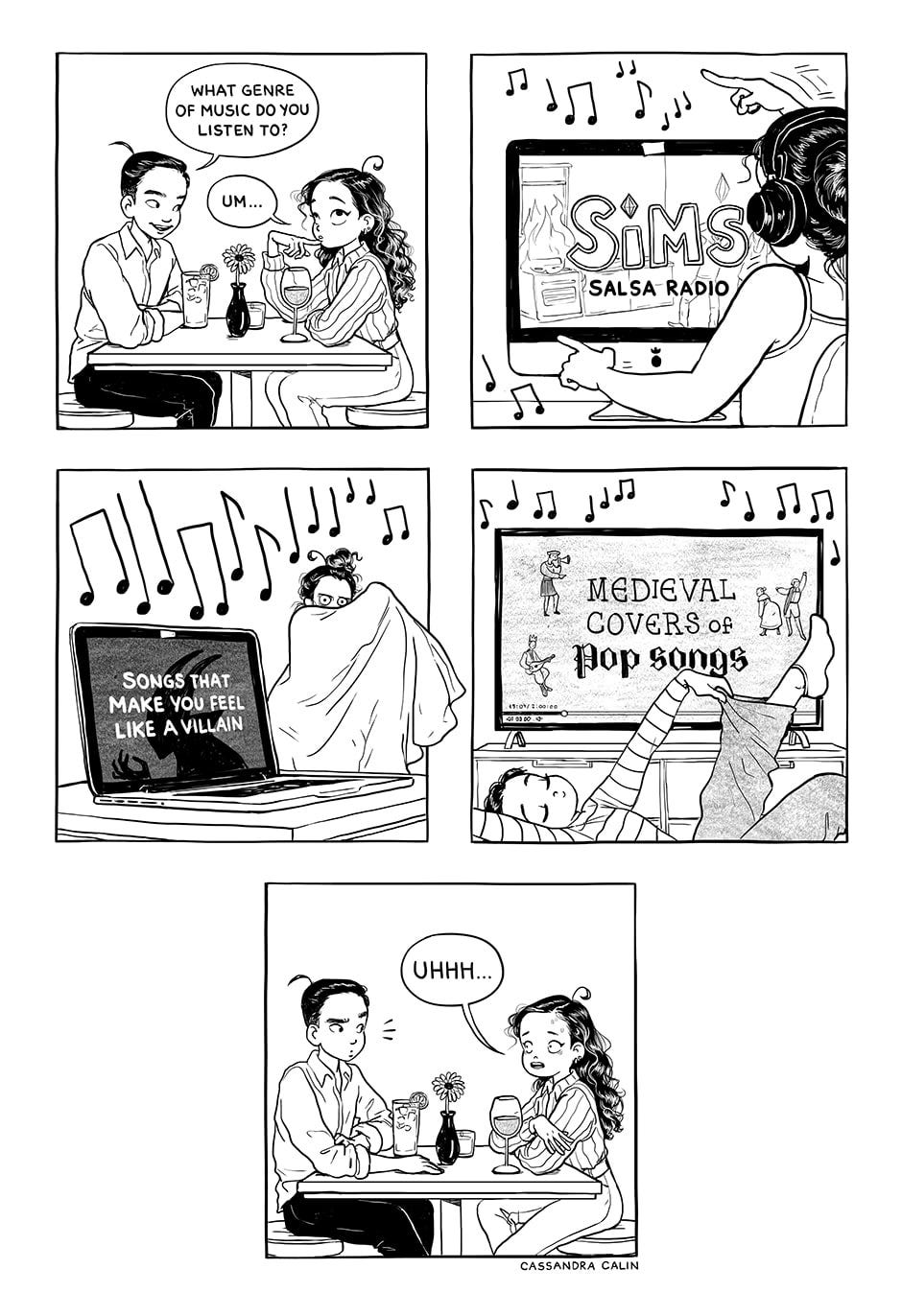 A comic by Cassandra Calin with five panels, the first one showing a female-presenting figure sitting at a table with a male-presenting figure, him saying ‘What genre of music do you listen to?’ and her replying ‘Um…’. The second panel shows the female figure wearing headphones and sitting at a computer with the words ‘Sims salsa radio’ on the screen. The third panel shows the same figure wearing a blanket like a cape, a laptop open nearby with the words ‘Songs that make you feel like a villain’ on the screen. The fourth panel shows the same figure again with a TV screen showing the words ‘Medieval covers of pop songs’. The final panel shows the two figures form the first panel, with the female figure looking worried and saying ‘Uhhh…’