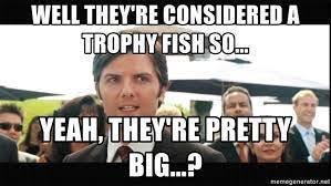 Well they're considered a trophy fish so... Yeah, they're pretty big...? -  derek from stepbrothers | Meme Generator