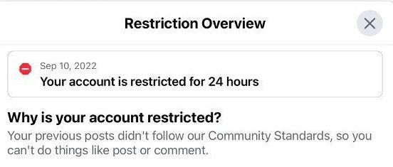 May be an image of text that says 'Restriction Overview Sep 10, 2022 Your account is restricted for 24 hours Why is your account restricted? Your previous posts didn't follow our Community Standards, so you can't do things like post or comment.'