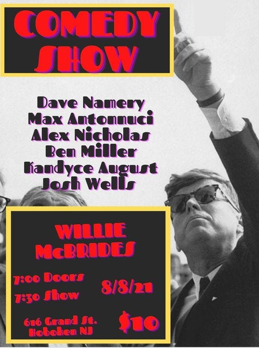 May be an image of 1 person and text that says 'COMEDY SHOW Dave Namery Max Antonnuci Alex Nicholas Ben Miller Kandyce August Josh Well WILLIE McBRIDES 7:00 DOOrS 7:30 Thow 8/8/21 616 Grand Jt. Hoboken NJ $10'