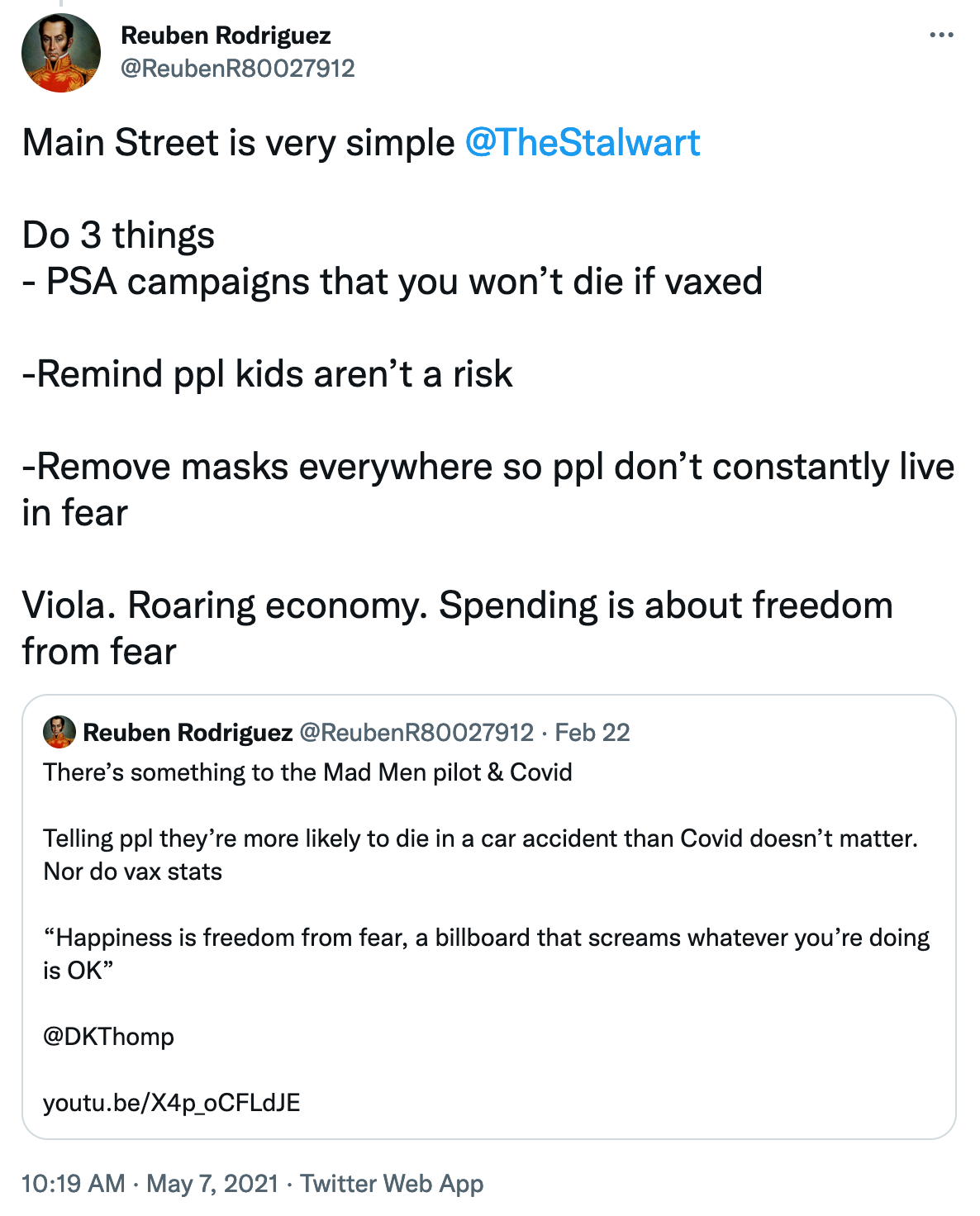 Tweet says Main Street is Very simple. Do 3 things PSA campaigns that you won’t die if vaxxed. Remind people kids aren’t a risk. Remove masks everywhere so people don’t constantly live in fear. Voila. Roaring economy. Spending is about freedom from fear. Quote-tweet says There’s something to the Mad Men pilot and covid. Telling people they’re more likely to die in a car accident than covid doesn’t matter. Nor do vax stats. Happiness is freedom from fear, a billboard that screams whatever you’re doing is ok