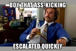 boy, that ass-kicking escalated quickly - Ron Burgundy - boy that escalated  quickly | Make a Meme