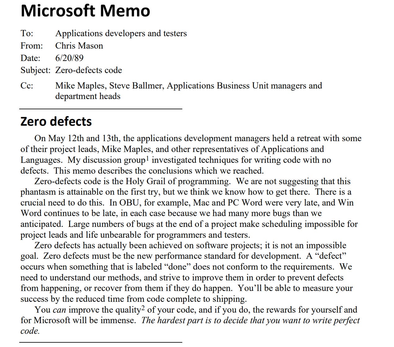 Microsoft Memo To: Applications developers and testers From: Chris Mason Date: 6/20/89 Subject: Zero-defects code Cc: Mike Maples, Steve Ballmer, Applications Business Unit managers and department heads Zero defects On May 12th and 13th, the applications development managers held a retreat with some of their project leads, Mike Maples, and other representatives of Applications and Languages. My discussion group1 investigated techniques for writing code with no defects. This memo describes the conclusions which we reached. Zero-defects code is the Holy Grail of programming. We are not suggesting that this phantasm is attainable on the first try, but we think we know how to get there. There is a crucial need to do this. In OBU, for example, Mac and PC Word were very late, and Win Word continues to be late, in each case because we had many more bugs than we anticipated. Large numbers of bugs at the end of a project make scheduling impossible for project leads and life unbearable for programmers and testers. Zero defects has actually been achieved on software projects; it is not an impossible goal. Zero defects must be the new performance standard for development. A “defect” occurs when something that is labeled “done” does not conform to the requirements. We need to understand our methods, and strive to improve them in order to prevent defects from happening, or recover from them if they do happen. You’ll be able to measure your success by the reduced time from code complete to shipping. You can improve the quality2 of your code, and if you do, the rewards for yourself and for Microsoft will be immense. The hardest part is to decide that you want to write perfect code.