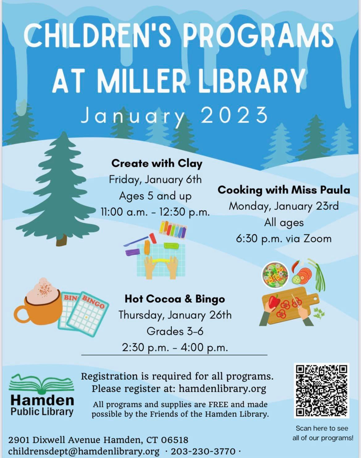 May be an image of text that says 'CHILDREN'S PROGRAMS AT MILLER LIBRARY January 2023 Create with Clay Friday, January 6th Ages 5 and up 11:00 a.m. 12:30 p.m. Cooking with Miss Paula Monday, January 23rd All ages 6:30 p.m. via Zoom BIN BINGO Hot Cocoa & Bingo Thursday, January 26th Grades 3-6 2:30 p.m.- 4:00 p.m. Hamden Public Library Registration is required for all programs. Please register at: hamdenlibrary.org All programs and supplies are FREE and made possible by the Friends of the Hamden Library. 2901 Dixwell Avenue Hamden, CT 06518 childrensdept@hamdenlibrary.org 203-230-3770. Scan here see all our programs!'