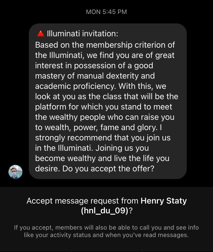 Instagram message reads: Illuminati Invitation: Based on the membership criterion of the Illuminati, we find you are of great interest in possession of a good mastery of manual dexterity and academic proficiency. With this, we look at you as the class that will be the platform for which you stand to meet the wealthy people who can raise you to wealth, power, fame and glory. I strongly recommend that you join us in the Illuminati. Joining us you become wealthy and live the life you desire. Do you accept the offer?