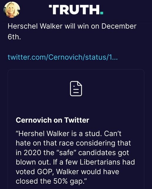 May be a Twitter screenshot of 1 person and text that says ''TRUTH. Herschel Walker will win on December 6th. twitter.com/Cernovich/status... Cernovich on Twitter "Hershel Walker is a stud. Can't hate on that race considering that in 2020 the "safe" candidates got blown out. If a few Libertarians had voted GOP, Walker would have closed the 50% gap."'