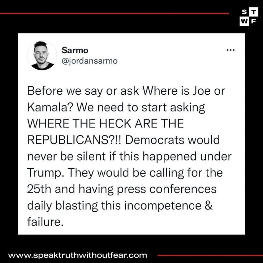 May be an image of 1 person and text that says 'w F Sarmo @jordansarmo Before we say or ask Where is Joe or Kamala? We need to start asking WHERE THE HECK ARE THE REPUBLICANS?!! Democrats would never be silent if this happened under Trump. They would be calling for the 25th and having press conferences daily blasting this incompetence failure. www.speaktruthwithoutfear.com'