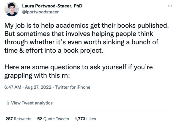 Tweet that reads "My job is to help academics get their books published. But sometimes that involves helping people think through whether it’s even worth sinking a bunch of time & effort into a book project.  Here are some questions to ask yourself if you’re grappling with this rn:"