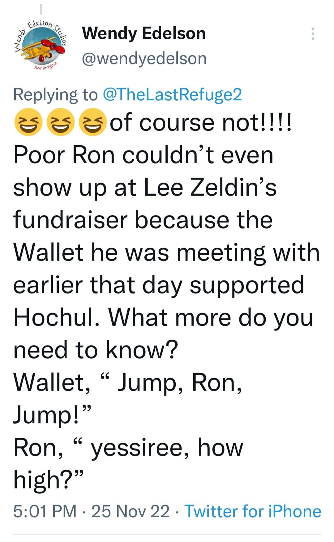 May be an image of one or more people and text that says 'ይልህ Edelson Stder Wendy Edelson Jutipnga @wendyedelson Replying to @TheLastRefuge2 of course not!!!! Poor Ron couldn't even show up at Lee Zeldin's fundraiser because the Wallet he was meeting with earlier that day supported Hochul. What more do you need to know? Wallet, Jump, Ron, Jump!" Ron, yessiree, how high?" 5:01 PM 25 Nov 22 Twitter for iPhone'