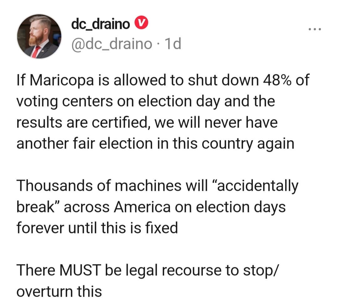 May be an image of 1 person and text that says 'dc_draino @dc_draino 1d If Maricopa is allowed to shut down 48% of voting centers on election day and the results are certified, we will never have another fair election in this country again Thousands of machines will "accidentally break" across America on election days forever until until this is fixed There MUST be legal recourse to stop/ overturn this'