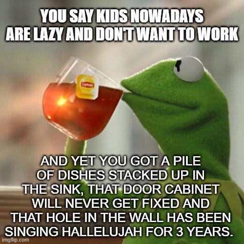May be an image of text that says 'YOU SAY KIDS NOWADAYS ARE LAZY AND DON'T WANT TO WORK AND YET YOU GOT A PILE OF DISHES STACKED UP IN THE SINK, THAT DOOR CABINET WILL NEVER GET FIXED AND THAT HOLE IN THE WALL HAS BEEN SINGING HALLELUJAH FOR 3 YEARS. imgtlip. com'