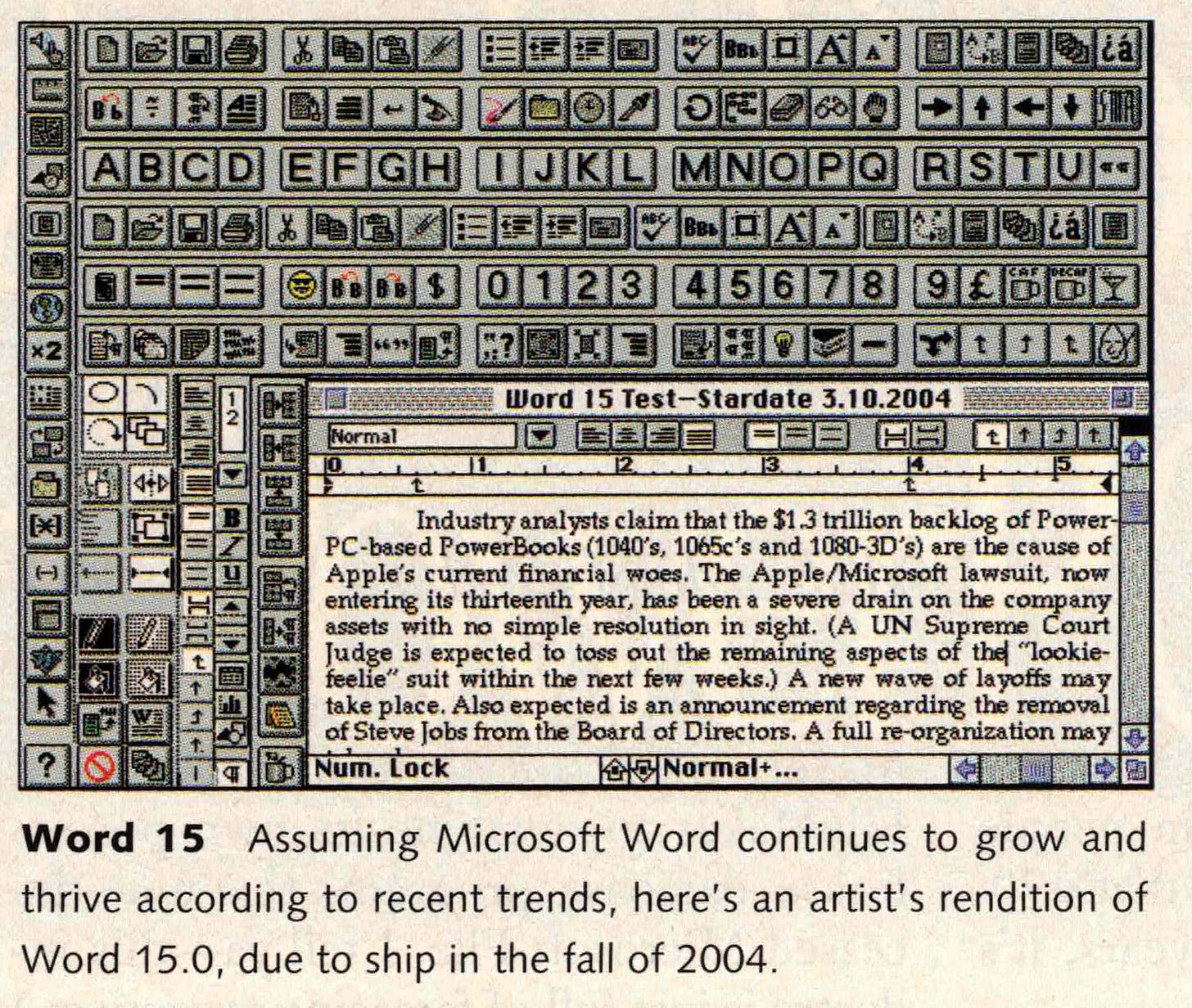 Word 15 Assuming Microsoft Word continues to grow and thrive according to recent trends, here's an artist's rendition of Word 15.0, due to ship in the fall of 2004. -- Screen shot showing a zillion buttons and a tiny area to type.