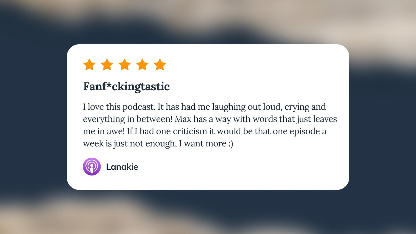 Apple Podcast review for Unf*cking The Republic. Five orange stars with the headline ‘Fanf*ckingtastic.’ I love this podcast. It has had me laughing out loud, crying and everything in between! Max has a way with words that just leaves me in awe! If I had one criticism it would be that one episode a week is just not enough, I want more!’ Reviewer name is Lanakie.