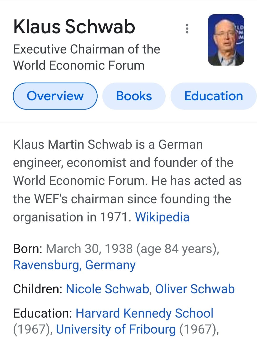 May be an image of 1 person and text that says 'Klaus Schwab Executive Chairman of the World Economic Forum Overview Books Education Klaus Martin Schwab is a German engineer, economist and founder of the World Economic Forum. He has acted as the WEF's chairman since founding the organisation in 1971. Wikipedia Born: March 30, 1938 (age 84 years), Ravensburg, Germany Children: Nicole Schwab, Oliver Schwab Education: Harvard Kennedy School (1967), University of Fribourg (1967),'