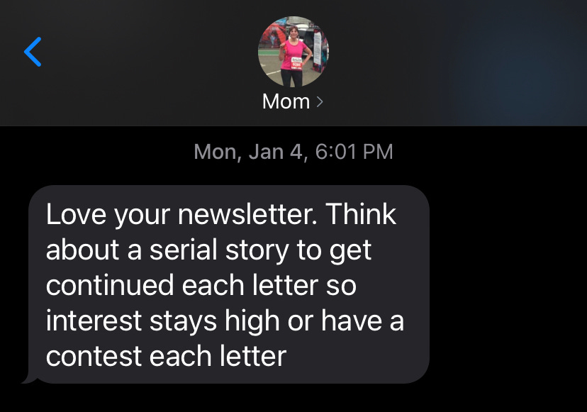 text from mom: "love your newsletter. think about a serial story to get continued each letter so interest stays high or have a contest each letter