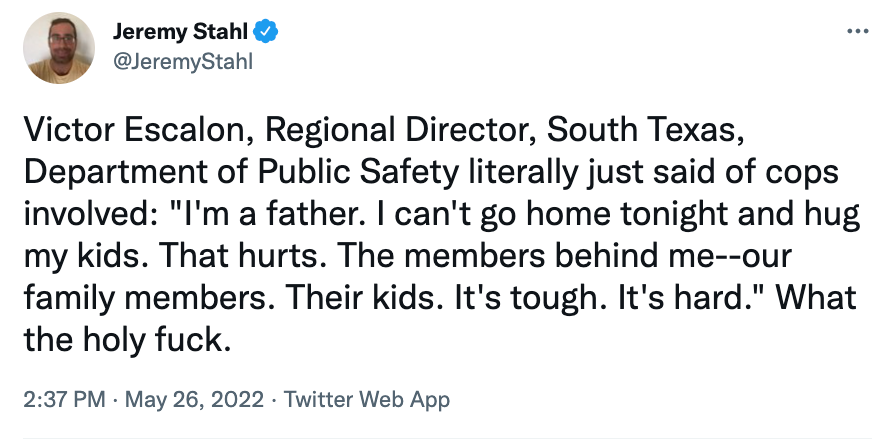 Victor Escalon, Regional Director, South Texas, Department of Public Safety literally just said of cops involved: "I'm a father. I can't go home tonight and hug my kids. That hurts. The members behind me--our family members. Their kids. It's tough. It's hard." What the holy fuck.