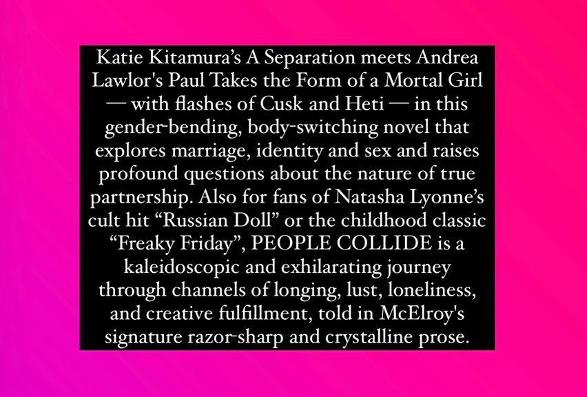 Text on pink background reading: “Katie Kitamura’s A Separation meets Andrea Lawlor’s Paul Takes the Form of a Mortal Girl–with flashes of Cusk and Heti–in this gender-bending, body-switching novel that explores marriage, identity and sex and raises profound questions about the nature of true partnership. Also for fans of Natasha Lyonne’s ‘Russian Doll’ or the childhood classic ‘Freaky Friday,’ PEOPLE COLLIDE is a kaleidoscopic and exhilarating journey through channels of longing, lust, loneliness, and creative fulfillment, told in McElroy’s signature razor-sharp and crystalline prose.”