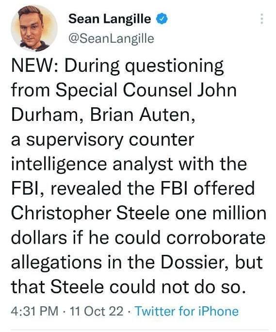 May be a Twitter screenshot of 1 person and text that says 'Sean Langille @SeanLangille NEW: During questioning from Special Counsel John Durham, Brian Auten, a supervisory counter intelligence analyst with the FBI, revealed the FBI offered Christopher Steele one million dollars if he could corroborate allegations in the Dossier, but that Steele could not do so. 4:31 PM 11 Oct 22 witter for Phone'