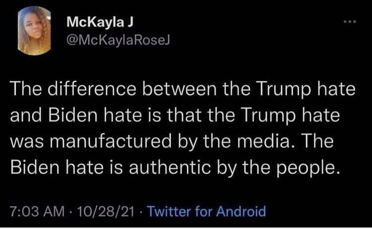 May be a Twitter screenshot of 1 person and text that says 'McKaylaJ @McKaylaRoseJ The difference between the Trump hate and Biden hate is that the Trump hate was manufactured by the media. The Biden hate is authentic by the people. 7:03 10/28/21 Twitter for Android'